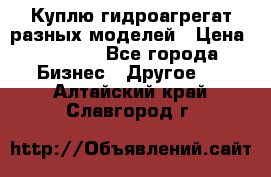 Куплю гидроагрегат разных моделей › Цена ­ 1 000 - Все города Бизнес » Другое   . Алтайский край,Славгород г.